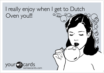 I really enjoy when I get to Dutch Oven you!!!