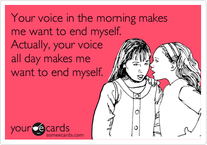 Your voice in the morning makes me want to end myself.
Actually, your voice
all day makes me
want to end myself.