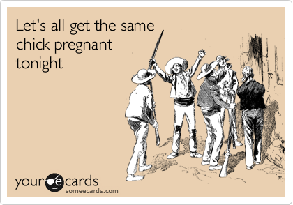Let's all get the same
chick pregnant
tonight
