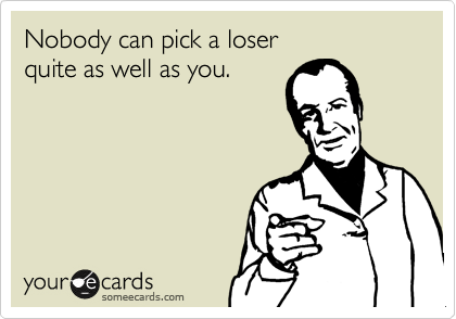 Nobody can pick a loser
quite as well as you.