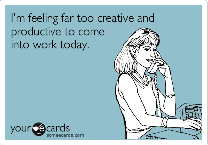 I'm feeling far too creative and productive to come
into work today.