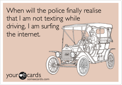 When will the police finally realise that I am not texting while
driving, I am surfing
the internet.
