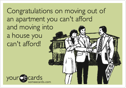 Congratulations on moving out of
an apartment you can't afford
and moving into
a house you
can't afford! 