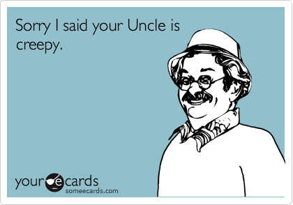 Sorry I said your Uncle is
creepy.