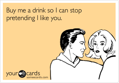 Buy me a drink so I can stop pretending I like you.