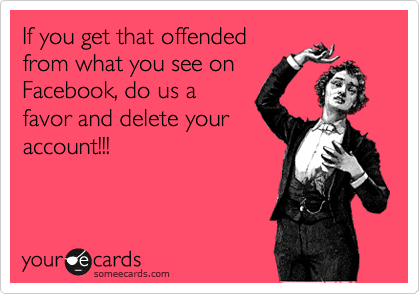 If you get that offended
from what you see on
Facebook, do us a
favor and delete your
account!!!