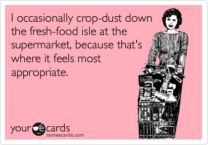 I occasionally crop-dust down
the fresh-food isle at the
supermarket, because that's
where it feels most
appropriate.