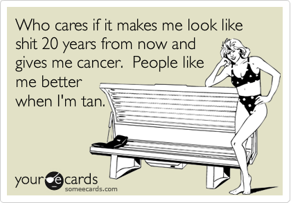 Who cares if it makes me look like shit 20 years from now and 
gives me cancer.  People like
me better
when I'm tan.