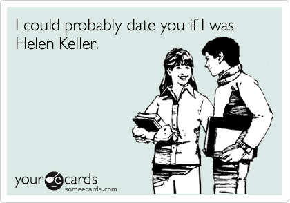 I could probably date you if I was Helen Keller.