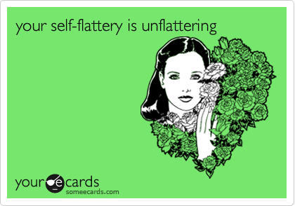 your self-flattery is unflattering