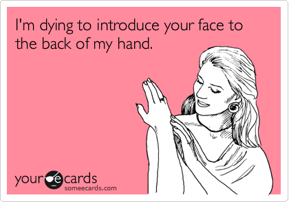 I'm dying to introduce your face to the back of my hand.