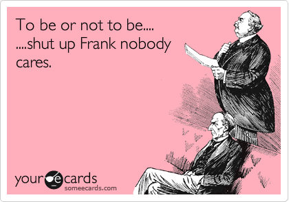 To be or not to be....
....shut up Frank nobody
cares.