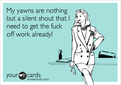 My yawns are nothing
but a silent shout that I
need to get the fuck
off work already!