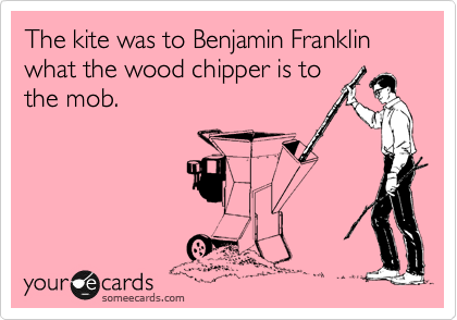 The kite was to Benjamin Franklin what the wood chipper is to
the mob.