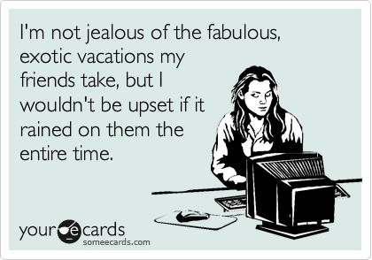 I'm not jealous of the fabulous, exotic vacations my
friends take, but I
wouldn't be upset if it
rained on them the
entire time.
