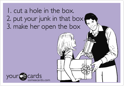 1. cut a hole in the box.
2. put your junk in that box
3. make her open the box
