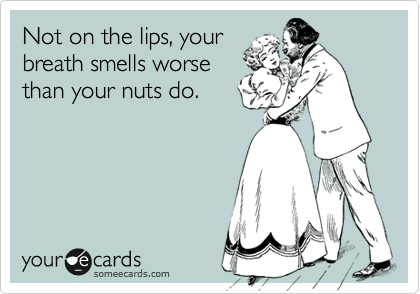 Not on the lips, your
breath smells worse
than your nuts do.