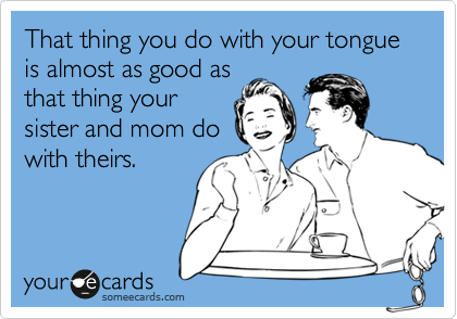 That thing you do with your tongue is almost as good as
that thing your
sister and mom do
with theirs.