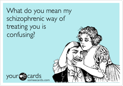 What do you mean my schizophrenic way of 
treating you is 
confusing?