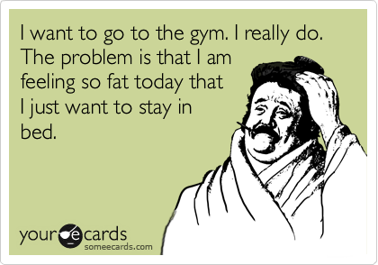I want to go to the gym. I really do. The problem is that I am
feeling so fat today that
I just want to stay in
bed.