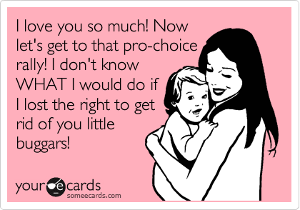 I love you so much! Now
let's get to that pro-choice
rally! I don't know 
WHAT I would do if
I lost the right to get
rid of you little
buggars!