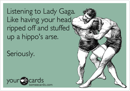 Listening to Lady Gaga.
Like having your head
ripped off and stuffed
up a hippo's arse.

Seriously.