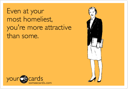 Even at your 
most homeliest,
you're more attractive 
than some.