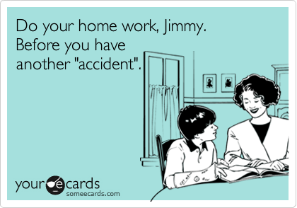 Do your home work, Jimmy.
Before you have
another "accident".