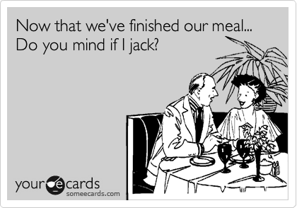 Now that we've finished our meal...
Do you mind if I jack?