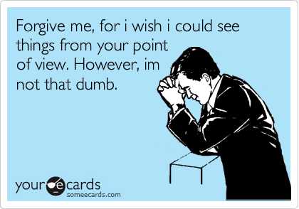 Forgive me, for i wish i could see things from your point
of view. However, im
not that dumb. 
