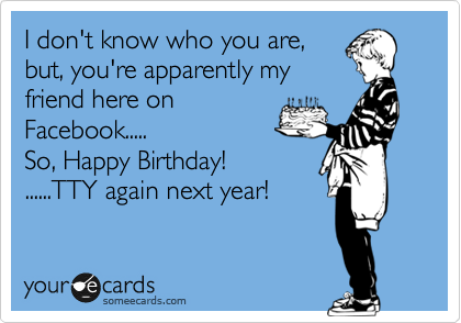 I don't know who you are,
but, you're apparently my
friend here on
Facebook.....
So, Happy Birthday! 
......TTY again next year!