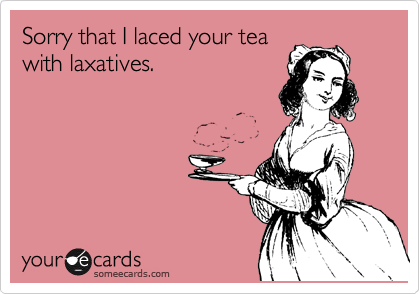 Sorry that I laced your tea
with laxatives.