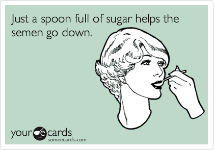 Just a spoon full of sugar helps the semen go down.