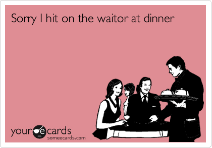 Sorry I hit on the waitor at dinner