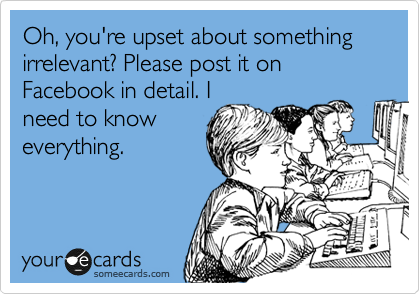 Oh, you're upset about something irrelevant? Please post it on Facebook in detail. I
need to know
everything.
