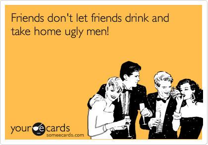 Friends don't let friends drink and take home ugly men! 