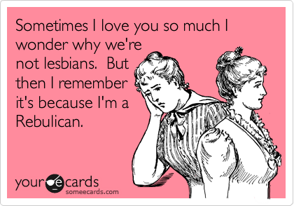 Sometimes I love you so much I wonder why we're
not lesbians.  But
then I remember
it's because I'm a
Rebulican.