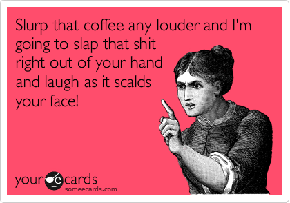 Slurp that coffee any louder and I'm going to slap that shit
right out of your hand
and laugh as it scalds
your face!
