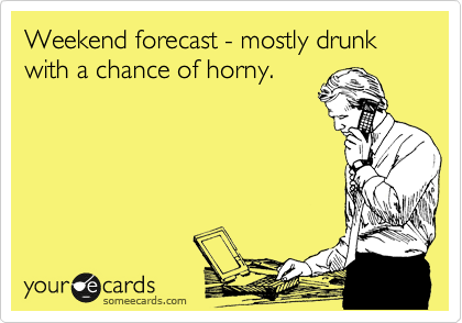 Weekend forecast - mostly drunk with a chance of horny.
