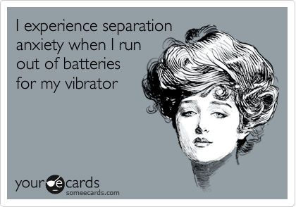 I experience separation
anxiety when I run
out of batteries
for my vibrator