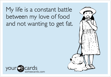 My life is a constant battle
between my love of food
and not wanting to get fat.