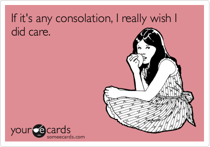 If it's any consolation, I really wish I did care.