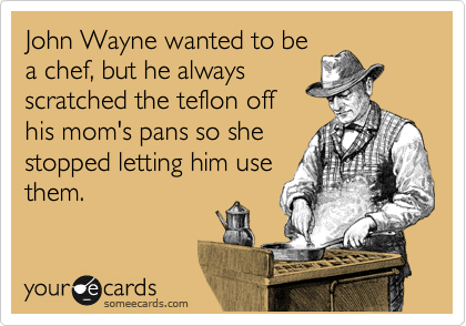 John Wayne wanted to be
a chef, but he always
scratched the teflon off
his mom's pans so she
stopped letting him use
them.