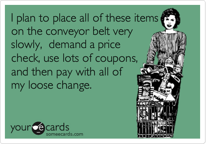 I plan to place all of these items
on the conveyor belt very
slowly,  demand a price
check, use lots of coupons,
and then pay with all of
my loose change.