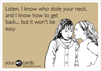 Listen. I know who stole your neck, and I know how to get
back.... but it won't be
easy.