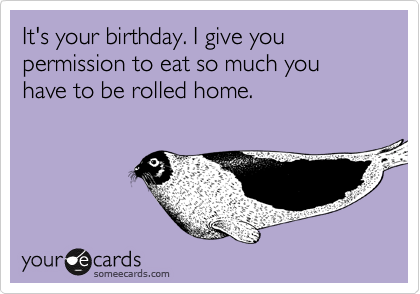 It's your birthday. I give you permission to eat so much you have to be rolled home. 