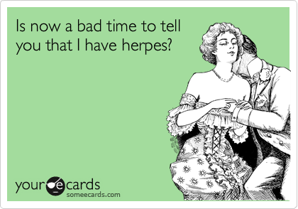 Is now a bad time to tell
you that I have herpes?
