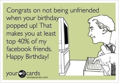 Congrats on not being unfriended
when your birthday
popped up! That 
makes you at least
top 40% of my
facebook friends. 
Happy Birthday!
