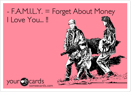 - F.A.M.I.L.Y. = Forget About Money I Love You... !!