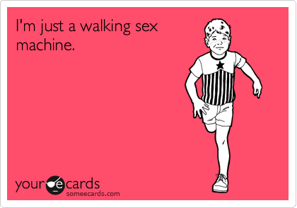 I'm just a walking sex
machine.